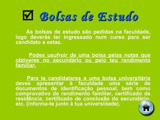    Bolsas de Estudo As bolsas de estudo são pedidas na faculdade, logo deverás ter ingressado num curso para ser candidato a estas. Podes usufruir de uma bolsa pelas notas que obtiveres no secundário ou pelo teu rendimento familiar. Para te candidatares a uma bolsa universitária  deves apresentar à faculdade uma série de documentos de identificação pessoal, bem como comprovativo de rendimento familiar, certificado de residência, certificado de conclusão do secundário, etc. (informa-te junto à tua universidade). 