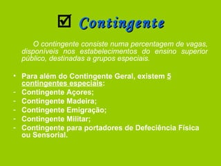    Contingente O contingente consiste numa percentagem de vagas, disponíveis nos estabelecimentos do ensino superior público, destinadas a grupos especiais. Para além do Contingente Geral, existem  5 contingentes especiais : Contingente Açores; Contingente Madeira; Contingente Emigração; Contingente Militar; Contingente para portadores de Defeciência Física ou Sensorial. 