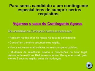Para seres candidato a um contingente especial tens de cumprir certos requisitos.   Vejamos o caso do Contingente Açores São candidatos ao Contingente Açores os alunos que: Residem há três anos na região na data de candidatura; Concluíram o ensino secundário na região; Nunca estiveram matriculados no ensino superior público; Mudaram de residência devido a colocações do tutor legal deixando de residir na RAA (mesmo assim, têm que ter vivido pelo menos 3 anos na região, antes da mudança); 
