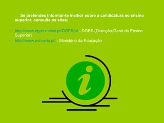 Se pretendes informar-te melhor sobre a candidatura ao ensino superior, consulta os sites: http://www.dges.mctes.pt/DGES/pt  - DGES (Direcção-Geral do Ensino Superior) http://www.min-edu.pt/  - Ministério da Educação 