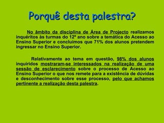 Porquê desta palestra? No âmbito da disciplina de Área de Projecto  realizamos inquéritos às turmas do 12º ano sobre a temática do Acesso ao Ensino Superior e concluímos que 71% dos alunos pretendem ingressar no Ensino Superior. Relativamente ao tema em questão,  98% dos alunos  inquiridos  mostraram-se interessados na realização de uma sessão de esclarecimento  sobre o processo de Acesso ao Ensino Superior o que nos remete para a existência de dúvidas e desconhecimento sobre esse processo,  pelo que achamos pertinente a realização desta palestra . 