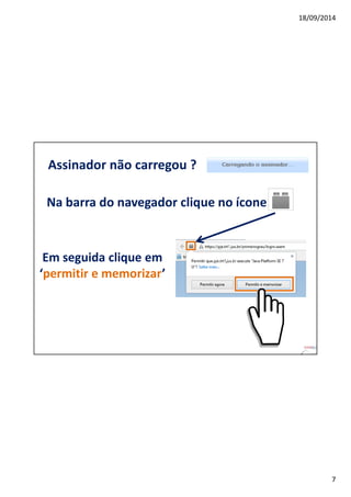 18/09/2014 
7 
Assinador não carregou ? 
Na barra do navegador clique no ícone 
Em seguida clique em 
‘permitir e memorizar’ 
 