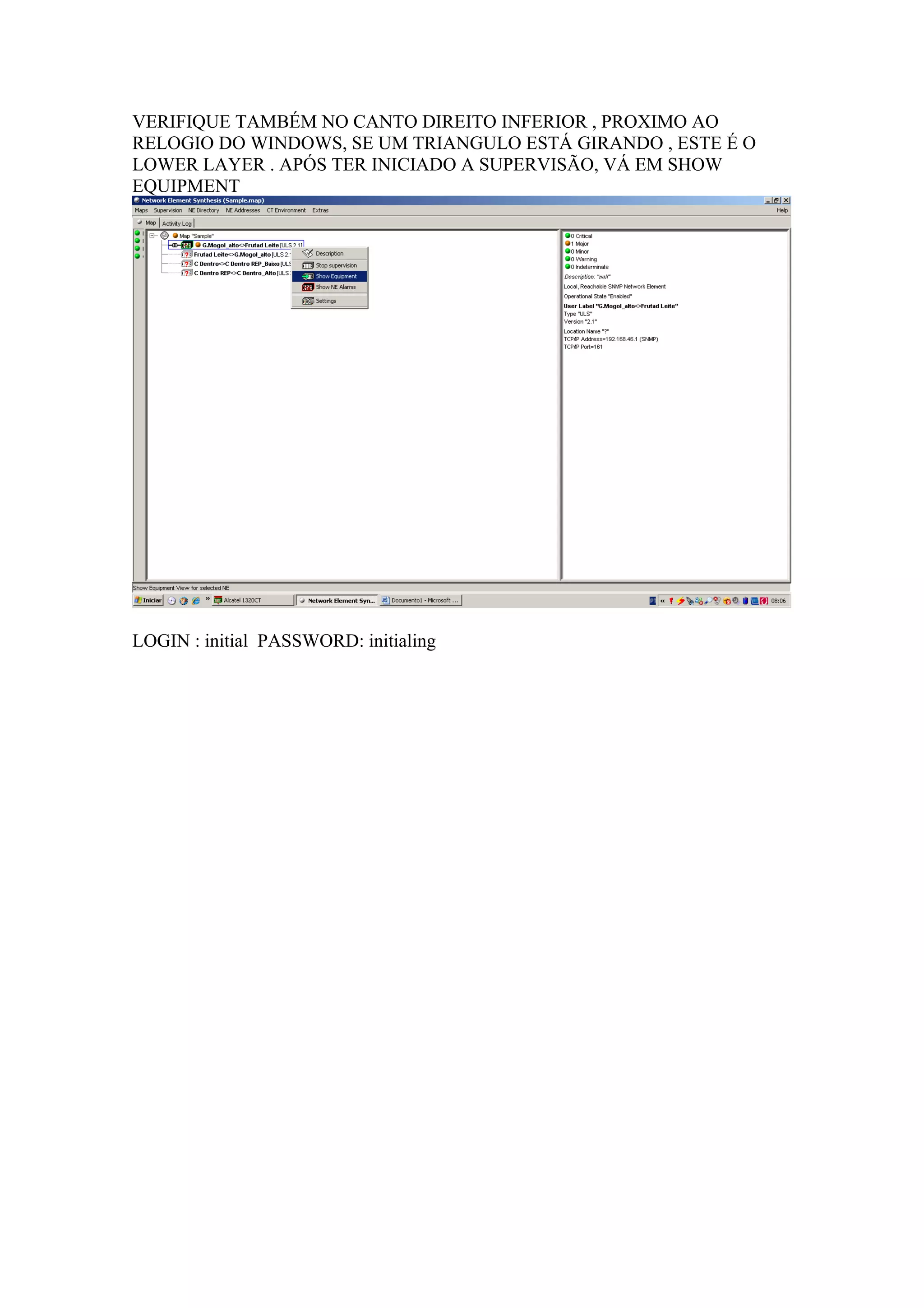 VERIFIQUE TAMBÉM NO CANTO DIREITO INFERIOR , PROXIMO AO
RELOGIO DO WINDOWS, SE UM TRIANGULO ESTÁ GIRANDO , ESTE É O
LOWER LAYER . APÓS TER INICIADO A SUPERVISÃO, VÁ EM SHOW
EQUIPMENT




LOGIN : initial PASSWORD: initialing
 