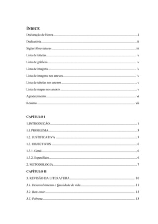 ÍNDICE
Declaração de Honra..........................................................................................................i
Dedicatória........................................................................................................................ii
Siglas/Abreviaturas..........................................................................................................iii
Lista de tabelas.................................................................................................................iv
Lista de gráficos...............................................................................................................iv
Lista de imagens ..............................................................................................................iv
Lista de imagens nos anexos............................................................................................iv
Lista de tabelas nos anexos............................................................................................... v
Lista de mapas nos anexos................................................................................................ v
Agradecimento.................................................................................................................vi
Resumo ...........................................................................................................................vii
CAPÍTULO I
1.INTRODUÇÃO............................................................................................................. 1
1.1.PROBLEMA............................................................................................................... 3
1.2. JUSTIFICATIVA ...................................................................................................... 5
1.3. OBJECTIVOS ........................................................................................................... 6
1.3.1. Geral........................................................................................................................ 6
1.3.2. Específicos.............................................................................................................. 6
2. METODOLOGIA......................................................................................................... 7
CAPÍTULO II
3. REVISÃO DA LITERATURA .................................................................................. 10
3.1. Desenvolvimento e Qualidade de vida..................................................................... 11
3.2. Bem-estar................................................................................................................. 12
3.3. Pobreza .................................................................................................................... 13
 