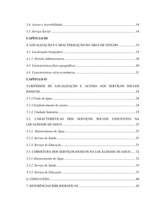 3.4. Acesso e Acessibilidade ........................................................................................... 14
3.5. Serviço Social .......................................................................................................... 16
CAPÍTULO III
4. LOCALIZAÇÃO E CARACTERIZAÇÃO DA ÁREA DE ESTUDO ..................... 19
4.1. Localização Geográfica........................................................................................... 19
4.1.2. Divisão Administrativa ......................................................................................... 20
4.2. Características físico-geográficas........................................................................... 20
4.3. Características sócio-económicas ........................................................................... 21
CAPÍTULO IV
5.CRITÉRIOS DE LOCALIZAÇÃO E ACESSO AOS SERVIÇOS SOCIAIS
BÁSICOS........................................................................................................................ 24
5.1.1.Fonte de água ........................................................................................................ 24
5.1.2.Estabelecimento de ensino..................................................................................... 24
5.1.3. Unidade Sanitária................................................................................................. 25
5.2. CARACTERÍSTICAS DOS SERVIÇOS SOCIAIS EXISTENTES NA
LOCALIDADE DE GOLO ............................................................................................ 25
5.2.1. Abastecimento de Água......................................................................................... 25
5.2.2. Serviço de Saúde................................................................................................... 31
5.2.3. Serviço de Educação............................................................................................. 31
5.3. COBERTURA DOS SERVIÇOS BÁSICOS NA LOCALIDADE DE GOLO...... 32
5.3.1.Abastecimento de Água.......................................................................................... 32
5.3.2. Serviço de Saúde................................................................................................... 35
5.3.3. Serviço de Educação............................................................................................. 37
6. CONCLUSÃO............................................................................................................ 40
7. REFERÊNCIAS BIBLIOGRÁFICAS ....................................................................... 43
 