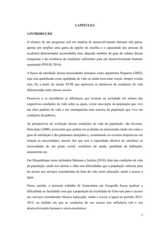 1
CAPÍTULO I
1.INTRODUÇÃO
O alcance de um progresso real em matéria de desenvolvimento humano não passa,
apenas por ampliar uma gama de opções de escolha e a capacidade das pessoas de
acederem determinadas necessidades mas, depende também do grau de solidez dessas
conquistas e da existência de condições suficientes para um desenvolvimento humano
sustentado (PNUD, 2014).
A busca da satisfação dessas necessidades humanas como argumenta Nogueira (2002),
seja esta qualificada como qualidade de vida ou ainda bem-estar social, sempre existiu
mas, foi a partir do século XVIII que aparecem as denúncias de condições de vida
diferenciadas entre classes sociais.
Passou-se a se reconhecer as diferenças que existem na sociedade em termos das
respectivas condições de vida sobre as quais, existe uma parte da população que vive
em altos padrões de vida e em contrapartida uma maioria da população que vive em
condições de pobreza.
As perspectivas de avaliação dessas condições de vida da população, são diversas.
Herculano (2000), acrescenta que, podem ser avaliadas ou mensuradas tendo em conta o
grau de satisfação e dos patamares desejados e, examinando os recursos disponíveis em
relação as necessidades, através dos que tem a capacidade efectiva de satisfazer as
necessidades de um grupo social: condições de saúde, qualidade de habitação,
saneamento etc.
Em Moçambique como defendem Maleane e Suiden (2010), falar das condições da vida
da população, ainda nos remete a olhar nas dificuldades que a população enfrenta para
ter acesso aos serviços considerados de base da vida como educação, saúde e acesso a
água.
Nesse sentido, o presente trabalho de licenciatura em Geografia busca analisar a
dificuldade ou facilidade com que a população da localidade de Golo tem para o acesso
aos serviços considerados básicos (educação, saúde e acesso a água) no período 2012-
2015, na medida em que as condições do seu acesso tem influência sob o seu
desenvolvimento humano e sócio-económico.
 