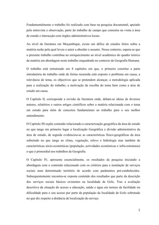 2
Fundamentalmente o trabalho foi realizado com base na pesquisa documental, apoiado
pela entrevista e observação, parte do trabalho de campo que consistiu na visita à área
de estudo e interacção com órgãos administrativos locais.
Ao nível da literatura em Moçambique, existe um défice de estudos feitos sobre a
matéria razão pela qual levou o autor a abordar o assunto. Nesse contexto, espera-se que
o presente trabalho contribua no enriquecimento ao nível académico do quadro teórico
da matéria em abordagem neste trabalho enquadrado no contexto da Geografia Humana.
O trabalho está estruturado em 4 capítulos em que, o primeiro constitui a parte
introdutória do trabalho onde de forma resumida está exposto o problema em causa, a
relevância do tema, os objectivos que se pretendem alcançar, a metodologia aplicada
para a realização do trabalho, a motivação da escolha do tema bem como a área de
estudo em causa.
O Capítulo II, corresponde a revisão da literatura onde, debate-se ideias de diversos
autores, relatórios e outros artigos científicos sobre a matéria relacionada com o tema
em estudo para além de conceitos fundamentais ao trabalho para o seu melhor
entendimento.
O Capítulo III expõe conteúdo relacionado a caracterização geográfica da área de estudo
no que tange em primeiro lugar a localização Geográfica e divisão administrativa da
área de estudo, de seguida evidenciou-se as características físico-geográficas da área
sobretudo no que tange ao clima, vegetação, relevo e hidrologia mas também de
características sócio-económicas (população, actividades económicas e infra-estruturas)
o que é primordial nos trabalhos de Geografia.
O Capítulo IV, apresenta essencialmente, os resultados da pesquisa iniciando a
abordagem com o conteúdo relacionado com os critérios para a instalação de serviços
sociais num determinado território de acordo com parâmetros pré-estabelecidos.
Subsequentemente encontra-se exposta conteúdo dos resultados que parte da descrição
dos serviços sociais básicos existentes na localidade de Golo. Traz a avaliação
descritiva da situação do acesso a educação, saúde e água em termos da facilidade ou
dificuldade para o seu acesso por parte da população da localidade de Golo sobretudo
no que diz respeito a distância de localização do serviço.
 