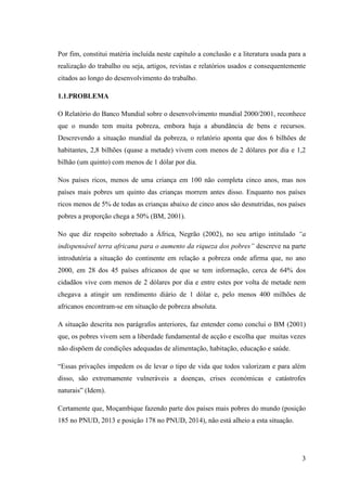 3
Por fim, constitui matéria incluída neste capítulo a conclusão e a literatura usada para a
realização do trabalho ou seja, artigos, revistas e relatórios usados e consequentemente
citados ao longo do desenvolvimento do trabalho.
1.1.PROBLEMA
O Relatório do Banco Mundial sobre o desenvolvimento mundial 2000/2001, reconhece
que o mundo tem muita pobreza, embora haja a abundância de bens e recursos.
Descrevendo a situação mundial da pobreza, o relatório aponta que dos 6 bilhões de
habitantes, 2,8 bilhões (quase a metade) vivem com menos de 2 dólares por dia e 1,2
bilhão (um quinto) com menos de 1 dólar por dia.
Nos países ricos, menos de uma criança em 100 não completa cinco anos, mas nos
países mais pobres um quinto das crianças morrem antes disso. Enquanto nos países
ricos menos de 5% de todas as crianças abaixo de cinco anos são desnutridas, nos países
pobres a proporção chega a 50% (BM, 2001).
No que diz respeito sobretudo a África, Negrão (2002), no seu artigo intitulado “a
indispensável terra africana para o aumento da riqueza dos pobres” descreve na parte
introdutória a situação do continente em relação a pobreza onde afirma que, no ano
2000, em 28 dos 45 países africanos de que se tem informação, cerca de 64% dos
cidadãos vive com menos de 2 dólares por dia e entre estes por volta de metade nem
chegava a atingir um rendimento diário de 1 dólar e, pelo menos 400 milhões de
africanos encontram-se em situação de pobreza absoluta.
A situação descrita nos parágrafos anteriores, faz entender como conclui o BM (2001)
que, os pobres vivem sem a liberdade fundamental de acção e escolha que muitas vezes
não dispõem de condições adequadas de alimentação, habitação, educação e saúde.
“Essas privações impedem os de levar o tipo de vida que todos valorizam e para além
disso, são extremamente vulneráveis a doenças, crises económicas e catástrofes
naturais” (Idem).
Certamente que, Moçambique fazendo parte dos países mais pobres do mundo (posição
185 no PNUD, 2013 e posição 178 no PNUD, 2014), não está alheio a esta situação.
 