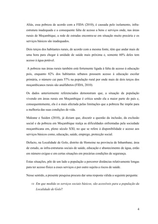4
Aliás, essa pobreza de acordo com a FIDA (2010), é causada pelo isolamento, infra-
estrutura inadequada e a consequente falta de acesso a bens e serviços onde, nas áreas
rurais de Moçambique, a rede de estradas encontra-se em situação muito precária e os
serviços básicos são inadequados.
Dois terços dos habitantes rurais, de acordo com a mesma fonte, têm que andar mais de
uma hora para chegar à unidade de saúde mais próxima e, somente 60% deles tem
acesso à água potável.
A pobreza nas áreas rurais também está fortemente ligada à falta de acesso à educação
pois, enquanto 82% dos habitantes urbanos possuem acesso à educação escolar
primária, o número cai para 57% na população rural por onde mais de dois terços dos
moçambicanos rurais são analfabetos (FIDA, 2010).
Os dados anteriormente referenciados demonstram que, a situação da população
vivendo em áreas rurais em Moçambique é crítica sendo ela a maior parte do país e,
consequentemente, ela é a mais afectada pelas limitações que a pobreza lhe impõe para
a melhoria das suas condições de vida.
Maleane e Suiden (2010), já diziam que, discutir a questão da inclusão, da exclusão
social e da pobreza em Moçambique realça as dificuldades enfrentadas pela sociedade
moçambicana em, pleno século XXI, no que se refere à disponibilidade e acesso aos
serviços básicos como, educação, saúde, emprego, protecção social.
Defacto, na Localidade de Golo, distrito de Homoine na província de Inhambane, área
de estudo, as infra-estruturas sociais de saúde, educação e abastecimento de água, estão
em número exíguo e em certas situações em precárias condições de segurança.
Estas situações, põe de um lado a população a percorrer distâncias relativamente longas
para ter acesso físico a esses serviços e por outro sujeita a riscos de saúde.
Nesse sentido, a presente pesquisa procura dar uma resposta válida a seguinte pergunta:
⇒ Em que medida os serviços sociais básicos, são acessíveis para a população da
Localidade de Golo?
 