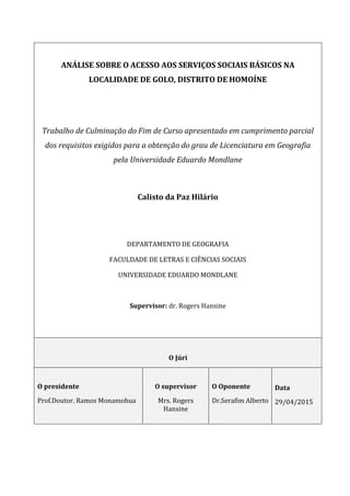 ANÁLISE SOBRE O ACESSO AOS SERVIÇOS SOCIAIS BÁSICOS NA
LOCALIDADE DE GOLO, DISTRITO DE HOMOÍNE
Trabalho de Culminação do Fim de Curso apresentado em cumprimento parcial
dos requisitos exigidos para a obtenção do grau de Licenciatura em Geografia
pela Universidade Eduardo Mondlane
Calisto da Paz Hilário
DEPARTAMENTO DE GEOGRAFIA
FACULDADE DE LETRAS E CIÊNCIAS SOCIAIS
UNIVERSIDADE EDUARDO MONDLANE
Supervisor: dr. Rogers Hansine
O Júri
O presidente
Prof.Doutor. Ramos Monamohua
O supervisor
Mrs. Rogers
Hansine
O Oponente
Dr.Serafim Alberto
Data
29/04/2015
 