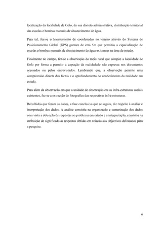 9
localização da localidade de Golo, da sua divisão administrativa, distribuição territorial
das escolas e bombas manuais de abastecimento de água.
Para tal, fez-se o levantamento de coordenadas no terreno através do Sistema de
Posicionamento Global (GPS) garmen de erro 5m que permitiu a espacialização de
escolas e bombas manuais de abastecimento de água existentes na área de estudo.
Finalmente no campo, fez-se a observação do meio rural que compõe a localidade de
Golo por forma a permitir a captação da realidadade não expressa nos documentos
acessados ou pelos entrevistados. Lembrando que, a observação permite uma
compreensão directa dos factos e o aprofundamento do conhecimento da realidade em
estudo.
Para além da observação em que a unidade de observação era as infra-estruturas sociais
existentes, fez-se a extracção de fotografias das respectivas infra-estruturas.
Recolhidos que foram os dados, a fase conclusiva que se seguiu, diz respeito à análise e
interpretação dos dados. A análise consistiu na organização e sumarização dos dados
com vista a obtenção de respostas ao problema em estudo e a interpretação, consistiu na
atribuição de significado às respostas obtidas em relação aos objectivos delineados para
a pesquisa.
 