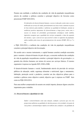 11
Perante esta realidade, a melhoria das condições de vida da população moçambicana
através do combate a pobreza constitui o principal objectivo do Governo como
preconizam PARP 2010-2014,
Os indicadores de desenvolvimento humano, o acesso à educação, assim como o acesso
melhorado aos serviços de saúde, particularmente nas áreas rurais, aumentos na posse
de bens duráveis pelas famílias e melhorias na qualidade de habitação, atestam as
tendências positivas importantes do desenvolvimento a longo prazo, assim como o
sucesso no alcance de prioridades governamentais estratégicas sendo também,
imperativo assegurar que a qualidade dos serviços acompanhe o ritmo da expansão
dos mesmos, e que o custo de uso seja acessível a todos os segmentos da população,
ambos medidos pelas taxas de aproveitamento/uso dos mesmos (PARP, 2011, p. 7 e
16).
o PQG 2010-2014, a melhoria das condições de vida da população moçambicana
constitui o principal objectivo da Governação.
De acordo com o mesmo instrumento, o capital humano constitui condição necessária
para o sustento e desenvolvimento do país daí que, a crescente melhoria das condições
de vida da população moçambicana constitui o principal objectivo da governação e, a
garantia dos direitos humanos em termos de acesso aos serviços básicos. O mesmo
argumento é expresso na Agenda 2025, END e EDR.
O desenvolvimento humano e social, fundamentado através da provisão de serviços
públicos de educação, saúde, segurança alimentar e nutricional, água e saneamento,
habitação, protecção social e produtiva, constitui um dos objectivos pilares para o
combate a pobreza como objectivo central, objectivo que é expresso no PARP bem
como no PQG 2010-2014.
Para uma melhor compreensão do assunto em estudo importa, destacar alguns conceitos
importantes para o trabalho.
3.1. Desenvolvimento e Qualidade de vida
Definir o desenvolvimento como uma situação, condição e processo que cria e/ou
proporciona melhorias na qualidade de vida das pessoas e da sociedade e do ponto de
vista prático e fenomenológico implica em melhoria das condições e da qualidade de
 