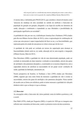 12
vida em geral, pode ser considerada uma maneira adequada para tratar o tema sobre o
bem-estar no meio rural ou questão tão complexa (Olhares Sociais, Maio de 2013).
A mesma ideia, é defendida pelo PNUD (2013), que considera o desenvolvimento como
“processo de mudança de uma sociedade no sentido de melhorar o bem-estar da
população de geração em geração, alargando o seu leque de escolha nos domínios da
saúde, educação e rendimento e expandindo as suas liberdades e possibilidades de
participação significativa na sociedade”.
A qualidade de vida, por sua vez, é definida por Amartya Sen e Nusbaum (1995) citados
pela Revista Olhares Sociais (Maio de 2013), como a representação de combinações de
coisas que uma pessoa é capaz (capacitações) de fazer ou ser, e as funcionalidades, que
representa partes do estado de uma pessoa as várias coisas que ela faz ou é.
A qualidade de vida pode ser avaliada em termos da capacitação para alcançar as
funcionalidades (desde nutrir-se, ter saúde, educação até ter auto-respeito e integração
(Olhares Sociais, Maio de 2013).
Para Herculano (2000) a qualidade de vida de uma determinada população, pode ser
avaliada ou mensurada em duas maneiras: avaliando as necessidades, através dos graus
de satisfação e dos patamares desejados e, examinando se os recursos disponíveis, tem a
capacidade efectiva de satisfazer as necessidades de um grupo social: condições de
saúde, qualidade de habitação, saneamento etc.
Noutra perspectiva de Scanlon, in Nusbaum e Sem (1995) citados por Herculano
(2000), sugerem que uma outra forma de mensurar a qualidade de vida é avaliar as
necessidades, através dos graus de satisfação e dos patamares desejados. Nesse sentido
de acordo com as fontes em referência, pode se tentar mensurar a qualidade de vida pela
distância entre o que se deseja e o que se alcança.
3.2. Bem-estar
As concepções sobre o bem-estar são várias podendo variar do âmbito económico e até
a social.
Para Mehl (1979), citado por Nogueira (2002), é a partir de 1920 que se inaugura uma
reflexão mais sistemática do bem-estar, sendo os primeiros textos da área económica.
 