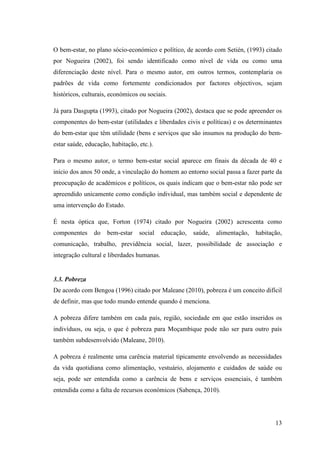13
O bem-estar, no plano sócio-económico e político, de acordo com Setién, (1993) citado
por Nogueira (2002), foi sendo identificado como nível de vida ou como uma
diferenciação deste nível. Para o mesmo autor, em outros termos, contemplaria os
padrões de vida como fortemente condicionados por factores objectivos, sejam
históricos, culturais, económicos ou sociais.
Já para Dasgupta (1993), citado por Nogueira (2002), destaca que se pode apreender os
componentes do bem-estar (utilidades e liberdades civis e políticas) e os determinantes
do bem-estar que têm utilidade (bens e serviços que são insumos na produção do bem-
estar saúde, educação, habitação, etc.).
Para o mesmo autor, o termo bem-estar social aparece em finais da década de 40 e
início dos anos 50 onde, a vinculação do homem ao entorno social passa a fazer parte da
preocupação de académicos e políticos, os quais indicam que o bem-estar não pode ser
apreendido unicamente como condição individual, mas também social e dependente de
uma intervenção do Estado.
É nesta óptica que, Forton (1974) citado por Nogueira (2002) acrescenta como
componentes do bem-estar social educação, saúde, alimentação, habitação,
comunicação, trabalho, previdência social, lazer, possibilidade de associação e
integração cultural e liberdades humanas.
3.3. Pobreza
De acordo com Bengoa (1996) citado por Maleane (2010), pobreza é um conceito difícil
de definir, mas que todo mundo entende quando é menciona.
A pobreza difere também em cada país, região, sociedade em que estão inseridos os
indivíduos, ou seja, o que é pobreza para Moçambique pode não ser para outro país
também subdesenvolvido (Maleane, 2010).
A pobreza é realmente uma carência material tipicamente envolvendo as necessidades
da vida quotidiana como alimentação, vestuário, alojamento e cuidados de saúde ou
seja, pode ser entendida como a carência de bens e serviços essenciais, é também
entendida como a falta de recursos económicos (Sabença, 2010).
 