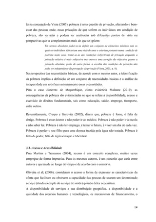 14
Já na concepção de Viera (2005), pobreza é uma questão de privação, afectando o bem-
estar das pessoas onde, essas privações de que sofrem os indivíduos em condição de
pobreza, são variadas e podem ser analisadas sob diferentes pontos de vista ou
perspectivas que se complementam mais do que se opõem:
Em termos absolutos poder-se-ia definir um conjunto de elementos mínimos sem os
quais os indivíduos não teriam uma vida decente e estariam portanto numa condição de
pobreza neste caso, tratar-se-ia das condições (objectivas) de privação enquanto a
privação relativa é mais subjectiva mas merece uma atenção tão objectiva quanto a
privação absoluta: posto de outra forma, a escolha das condições de privação não
pode ser independente da percepção da privação (Viera, 2005, p. 8).
Na perspectiva das necessidades básicas, de acordo com o mesmo autor, a identificação
da pobreza implica a definição de um conjunto de necessidades básicas e a análise da
incapacidade em satisfazer minimamente essas necessidades.
Para o caso concreto de Moçambique, como evidencia Maleane (2010), as
consequências da pobreza são evidenciadas no que se refere à disponibilidade, acesso e
exercício de direitos fundamentais, tais como educação, saúde, emprego, transporte,
entre outros.
Resumidamente, Crespo e Gurovitz (2002), dizem que, pobreza é fome, é falta de
abrigo. Pobreza é estar doente e não poder ir ao médico. Pobreza é não poder ir à escola
e não saber ler. Pobreza é não ter emprego, é temer o futuro, é viver um dia de cada vez.
Pobreza é perder o seu filho para uma doença trazida pela água não tratada. Pobreza é
falta de poder, falta de representação e liberdade.
3.4. Acesso e Acessibilidade
Para Martins e Travassos (2004), acesso é um conceito complexo, muitas vezes
empregue de forma imprecisa. Para os mesmos autores, é um conceito que varia entre
autores e que muda ao longo de tempo e de acordo com o contexto.
Oliveira et al; (2006), consideram o acesso a forma de expressar as características da
oferta que facilitam ou obstruem a capacidade das pessoas de usarem um determinado
serviço (dando exemplo do serviço de saúde) quando deles necessitam.
A disponibilidade de serviços e sua distribuição geográfica, a disponibilidade e a
qualidade dos recursos humanos e tecnológicos, os mecanismos de financiamento, o
 