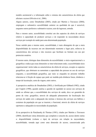 15
modelo assistencial e a informação sobre o sistema são características da oferta que
afectam o acesso (Oliveira et al., 2006).
Alguns autores, como Donabedian (2003), citado por Martins e Travassos (2004),
empregam o substantivo acessibilidade carácter ou qualidade do que é acessível,
enquanto outros preferem o substantivo acesso, acto de ingressar, entrada.
Para o mesmo autor, acessibilidade constitui um dos aspectos da oferta de serviços
relativo à capacidade de produzir serviços e de responder às necessidades desses
serviços por exemplo de saúde para uma determinada população.
Nesse sentido para o mesmo autor, acessibilidade, é mais abrangente do que a mera
disponibilidade de recursos em um determinado momento e lugar pois, refere-se às
características dos serviços e dos recursos que facilitam ou limitam seu uso por
potenciais usuários.
O mesmo autor, distingue duas dimensões da acessibilidade: a sócio organizacional e a
geográfica e indica que essas dimensões se inter-relacionam onde, a acessibilidade sócio
organizacional: inclui todas as características da oferta de serviços, excepto os aspectos
geográficos, que obstruem ou aumentam a capacidade das pessoas no uso de serviços
enquanto, a acessibilidade geográfica, que mais se enquadra no presente trabalho
relaciona-se à fricção do espaço que pode ser medida pela distância linear, distância e
tempo de locomoção, custo da viagem, entre outros.
A perspectiva analítica de Donabedian (2003), é fortificada por Gibbard (1982), citado
por Unglert (1990), quando analisa a questão de equidade no acesso aos serviços de
saúde ao afirmar que, a acessibilidade dos serviços de saúde, deve ser garantida do
ponto de vista: geográfico, através do adequado planeamento da localização dos
serviços de saúde com a adequação das normas e técnicas dos serviços aos hábitos e
costumes da população em que se inserem; e funcional, através de oferta de serviços
oportunos e adequados às necessidades da população.
Já na perspectiva de Penchansky & Thomas (1981), citados por Martins e Travassos
(2004), identificam várias dimensões que compõem o conceito de, acesso dentre outras
a: disponibilidade (volume e tipo) de serviços em relação às necessidades;
acessibilidade, tomada aqui como uma dimensão do acesso, caracterizada pela
 