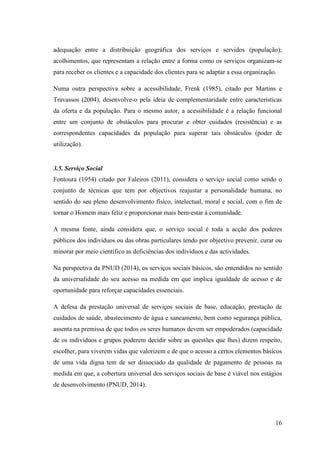 16
adequação entre a distribuição geográfica dos serviços e servidos (população);
acolhimentos, que representam a relação entre a forma como os serviços organizam-se
para receber os clientes e a capacidade dos clientes para se adaptar a essa organização.
Numa outra perspectiva sobre a acessibilidade, Frenk (1985), citado por Martins e
Travassos (2004), desenvolve-o pela ideia de complementaridade entre características
da oferta e da população. Para o mesmo autor, a acessibilidade é a relação funcional
entre um conjunto de obstáculos para procurar e obter cuidados (resistência) e as
correspondentes capacidades da população para superar tais obstáculos (poder de
utilização).
3.5. Serviço Social
Fontoura (1954) citado por Faleiros (2011), considera o serviço social como sendo o
conjunto de técnicas que tem por objectivos reajustar a personalidade humana, no
sentido do seu pleno desenvolvimento físico, intelectual, moral e social, com o fim de
tornar o Homem mais feliz e proporcionar mais bem-estar à comunidade.
A mesma fonte, ainda considera que, o serviço social é toda a acção dos poderes
públicos dos indivíduos ou das obras particulares tendo por objectivo prevenir, curar ou
minorar por meio científico as deficiências dos indivíduos e das actividades.
Na perspectiva da PNUD (2014), os serviços sociais básicos, são entendidos no sentido
da universalidade do seu acesso na medida em que implica igualdade de acesso e de
oportunidade para reforçar capacidades essenciais.
A defesa da prestação universal de serviços sociais de base, educação, prestação de
cuidados de saúde, abastecimento de água e saneamento, bem como segurança pública,
assenta na premissa de que todos os seres humanos devem ser empoderados (capacidade
de os indivíduos e grupos poderem decidir sobre as questões que lhes) dizem respeito,
escolher, para viverem vidas que valorizem e de que o acesso a certos elementos básicos
de uma vida digna tem de ser dissociado da qualidade de pagamento de pessoas na
medida em que, a cobertura universal dos serviços sociais de base é viável nos estágios
de desenvolvimento (PNUD, 2014).
 