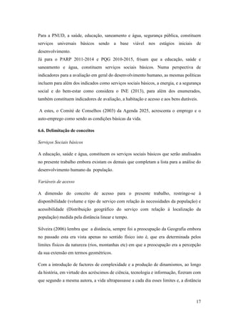 17
Para a PNUD, a saúde, educação, saneamento e água, segurança pública, constituem
serviços universais básicos sendo a base viável nos estágios iniciais de
desenvolvimento.
Já para o PARP 2011-2014 e PQG 2010-2015, frisam que a educação, saúde e
saneamento e água, constituem serviços sociais básicos. Numa perspectiva de
indicadores para a avaliação em geral do desenvolvimento humano, as mesmas políticas
incluem para além dos indicados como serviços sociais básicos, a energia, e a segurança
social e do bem-estar como considera o INE (2013), para além dos enumerados,
também constituem indicadores de avaliação, a habitação e acesso e aos bens duráveis.
A estes, o Comité de Conselhos (2003) da Agenda 2025, acrescenta o emprego e o
auto-emprego como sendo as condições básicas da vida.
6.6. Delimitação de conceitos
Serviços Sociais básicos
A educação, saúde e água, constituem os serviços sociais básicos que serão analisados
no presente trabalho embora existam os demais que completam a lista para a análise do
desenvolvimento humano da população.
Variáveis de acesso
A dimensão do conceito de acesso para o presente trabalho, restringe-se à
disponibilidade (volume e tipo de serviço com relação às necessidades da população) e
acessibilidade (Distribuição geográfico do serviço com relação à localização da
população) medida pela distância linear e tempo.
Silveira (2006) lembra que a distância, sempre foi a preocupação da Geografia embora
no passado esta era vista apenas no sentido físico isto é, que era determinada pelos
limites físicos da natureza (rios, montanhas etc) em que a preocupação era a percepção
da sua extensão em termos geométricos.
Com a introdução de factores de complexidade e a produção de dinamismos, ao longo
da história, em virtude dos acréscimos de ciência, tecnologia e informação, fizeram com
que segundo a mesma autora, a vida ultrapassasse a cada dia esses limites e, a distância
 