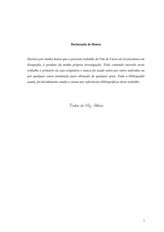 i
Declaração de Honra
Declaro por minha honra que o presente trabalho de Fim de Curso de Licenciatura em
Geografia, é produto da minha própria investigação. Todo conteúdo inserido neste
trabalho é primário ou seja originário e nunca foi usado antes por outro indivíduo ou
por qualquer outra instituição para obtenção de qualquer grau. Toda a bibliografia
usada, foi devidamente citada e consta nas referências bibliográficas deste trabalho
VtÄ|áàÉ wt cté [|ÄöÜ|É
 