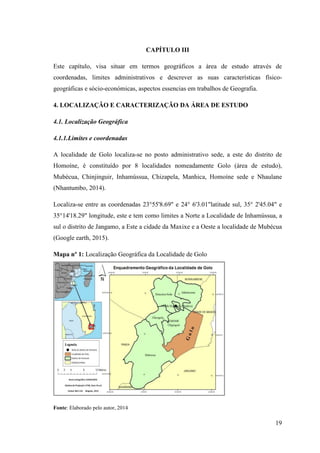 19
CAPÍTULO III
Este capítulo, visa situar em termos geográficos a área de estudo através de
coordenadas, limites administrativos e descrever as suas características físico-
geográficas e sócio-económicas, aspectos essencias em trabalhos de Geografia.
4. LOCALIZAÇÃO E CARACTERIZAÇÃO DA ÁREA DE ESTUDO
4.1. Localização Geográfica
4.1.1.Limites e coordenadas
A localidade de Golo localiza-se no posto administrativo sede, a este do distrito de
Homoíne, é constituído por 8 localidades nomeadamente Golo (área de estudo),
Mubécua, Chinjinguir, Inhamússua, Chizapela, Manhica, Homoíne sede e Nhaulane
(Nhantumbo, 2014).
Localiza-se entre as coordenadas 23°55'8.69" e 24° 6'3.01"latitude sul, 35° 2'45.04" e
35°14'18.29" longitude, este e tem como limites a Norte a Localidade de Inhamússua, a
sul o distrito de Jangamo, a Este a cidade da Maxixe e a Oeste a localidade de Mubécua
(Google earth, 2015).
Mapa nº 1: Localização Geográfica da Localidade de Golo
Fonte: Elaborado pelo autor, 2014
 