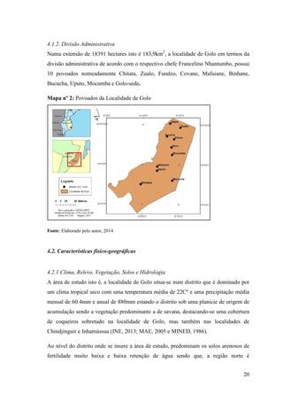 20
4.1.2. Divisão Administrativa
Numa extensão de 18391 hectares isto é 183,9km2
, a localidade de Golo em termos da
divisão administrativa de acordo com o respectivo chefe Francelino Nhantumbo, possui
10 povoados nomeadamente Chitata, Zualo, Fundzo, Covane, Mafuiane, Binhane,
Bucucha, Uputo, Mocumba e Golo-sede.
Mapa nº 2: Povoados da Localidade de Golo
Fonte: Elaborado pelo autor, 2014
4.2. Características físico-geográficas
4.2.1.Clima, Relevo, Vegetação, Solos e Hidrologia
A área de estudo isto é, a localidade de Golo situa-se num distrito que é dominado por
um clima tropical seco com uma temperatura média de 22Cº e uma precipitação média
mensal de 60.4mm e anual de 880mm estando o distrito sob uma planície de origem de
acumulação sendo a vegetação predominante a de savana, destacando-se uma cobertura
de coqueiros sobretudo na localidade de Golo, mas também nas localidades de
Chindjinguir e Inhamússua (INE, 2013; MAE, 2005 e MINED, 1986).
Ao nível do distrito onde se insere a área de estudo, predominam os solos arenosos de
fertilidade muito baixa e baixa retenção de água sendo que, a região norte é
 