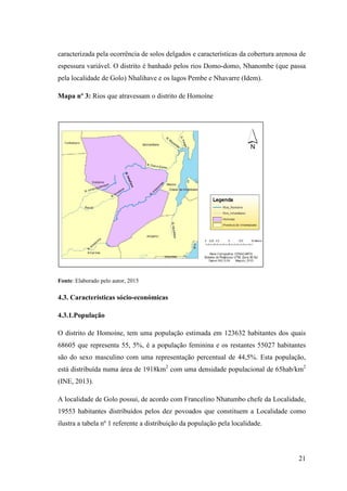 21
caracterizada pela ocorrência de solos delgados e características da cobertura arenosa de
espessura variável. O distrito é banhado pelos rios Domo-domo, Nhanombe (que passa
pela localidade de Golo) Nhalihave e os lagos Pembe e Nhavarre (Idem).
Mapa nº 3: Rios que atravessam o distrito de Homoíne
Fonte: Elaborado pelo autor, 2015
4.3. Características sócio-económicas
4.3.1.População
O distrito de Homoíne, tem uma população estimada em 123632 habitantes dos quais
68605 que representa 55, 5%, é a população feminina e os restantes 55027 habitantes
são do sexo masculino com uma representação percentual de 44,5%. Esta população,
está distribuída numa área de 1918km2
com uma densidade populacional de 65hab/km2
(INE, 2013).
A localidade de Golo possui, de acordo com Francelino Nhatumbo chefe da Localidade,
19553 habitantes distribuídos pelos dez povoados que constituem a Localidade como
ilustra a tabela nº 1 referente a distribuição da população pela localidade.
 