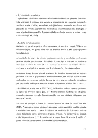 23
4.3.2. Actividades económicas
A agricultura é a actividade dominante envolvendo quase todos os agregados familiares.
Esta actividade é praticada em sequeiro e manualmente em pequenas explorações
familiares sendo, o milho, a mandioca, o feijão-nhemba, amendoim as culturas mais
praticadas e a pecuária que também é desenvolvida no distrito sendo mais de criação de
gado pelas famílias e para além dessas actividades, no distrito também se pratica a pesca
e silvicultura (MAE, 2005).
4.3.3. Infra-estruturas sociais
O distrito, no que diz respeito a infra-estruturas de estradas, tem cerca de 300km e nas
telecomunicações, ele possui uma rede de telefonia móvel e fixa com capacidade
limitada (Idem).
A localidade não dispõe de estradas alcatroadas mas sim a terra batida sendo que, a
principal estrada que atravessa a localidade, é a que liga a vila sede do distrito de
Homoíne e a estrada Nacional nº 1 que atravessa os povoados de Fundzo e Covane
sendo que, a localidade tem acesso a rede de telefonia móvel das três operadoras.
O acesso a fontes de água potável no distrito de Homoíne constitui um dos maiores
problemas com que as populações se debatem sendo que, elas não têm acesso a fontes
melhoradas, isto é, na sua maioria depende de poços abertos senão, são obrigadas a
percorrer distâncias longas ao encontro de fonte de água mais próxima (MAE, 2005).
A localidade, de acordo com os SDPI (2014), de Homoíne, enfrenta enormes problemas
de acesso ao precioso líquido pois, as 4 bombas manuais existentes não chegam a
responder a demanda pois, elas foram construídas para uma média de 300 pessoas num
raio de 500 metros.
No sector de educação, o distrito de Homoíne possuía em 2013, de acordo com INE
(2013), 76 escolas do ensino primário, 3 escolas de ensino secundário geral de primeiro
e segundo ciclos destas, 11 estão localizadas na localidade de Golo sendo uma do
ensino Secundário Geral e as restantes de ensino primário. No que diz respeito a saúde,
o distrito possuía em 2012, de acordo com a mesma fonte, 10 centros de saúde e 3
postos sendo um destes centros localizado na localidade de Golo.
 