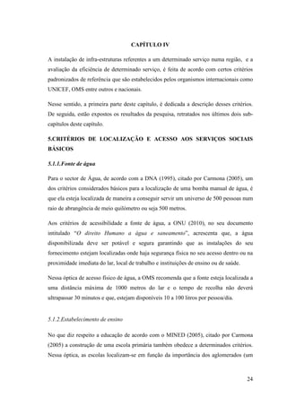 24
CAPÍTULO IV
A instalação de infra-estruturas referentes a um determinado serviço numa região, e a
avaliação da eficiência de determinado serviço, é feita de acordo com certos critérios
padronizados de referência que são estabelecidos pelos organismos internacionais como
UNICEF, OMS entre outros e nacionais.
Nesse sentido, a primeira parte deste capítulo, é dedicada a descrição desses critérios.
De seguida, estão expostos os resultados da pesquisa, retratados nos últimos dois sub-
capítulos deste capítulo.
5.CRITÉRIOS DE LOCALIZAÇÃO E ACESSO AOS SERVIÇOS SOCIAIS
BÁSICOS
5.1.1.Fonte de água
Para o sector de Água, de acordo com a DNA (1995), citado por Carmona (2005), um
dos critérios considerados básicos para a localização de uma bomba manual de água, é
que ela esteja localizada de maneira a conseguir servir um universo de 500 pessoas num
raio de abrangência de meio quilómetro ou seja 500 metros.
Aos critérios de acessibilidade a fonte de água, a ONU (2010), no seu documento
intitulado “O direito Humano a água e saneamento”, acrescenta que, a água
disponibilizada deve ser potável e segura garantindo que as instalações do seu
fornecimento estejam localizadas onde haja segurança física no seu acesso dentro ou na
proximidade imediata do lar, local de trabalho e instituições de ensino ou de saúde.
Nessa óptica de acesso físico de água, a OMS recomenda que a fonte esteja localizada a
uma distância máxima de 1000 metros do lar e o tempo de recolha não deverá
ultrapassar 30 minutos e que, estejam disponíveis 10 a 100 litros por pessoa/dia.
5.1.2.Estabelecimento de ensino
No que diz respeito a educação de acordo com o MINED (2005), citado por Carmona
(2005) a construção de uma escola primária também obedece a determinados critérios.
Nessa óptica, as escolas localizam-se em função da importância dos aglomerados (um
 