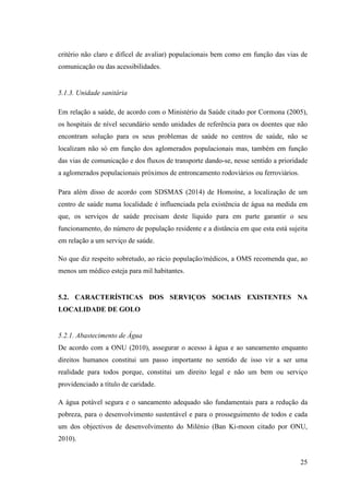 25
critério não claro e difícel de avaliar) populacionais bem como em função das vias de
comunicação ou das acessibilidades.
5.1.3. Unidade sanitária
Em relação a saúde, de acordo com o Ministério da Saúde citado por Cormona (2005),
os hospitais de nível secundário sendo unidades de referência para os doentes que não
encontram solução para os seus problemas de saúde no centros de saúde, não se
localizam não só em função dos aglomerados populacionais mas, também em função
das vias de comunicação e dos fluxos de transporte dando-se, nesse sentido a prioridade
a aglomerados populacionais próximos de entroncamento rodoviários ou ferroviários.
Para além disso de acordo com SDSMAS (2014) de Homoíne, a localização de um
centro de saúde numa localidade é influenciada pela existência de água na medida em
que, os serviços de saúde precisam deste líquido para em parte garantir o seu
funcionamento, do número de população residente e a distância em que esta está sujeita
em relação a um serviço de saúde.
No que diz respeito sobretudo, ao rácio população/médicos, a OMS recomenda que, ao
menos um médico esteja para mil habitantes.
5.2. CARACTERÍSTICAS DOS SERVIÇOS SOCIAIS EXISTENTES NA
LOCALIDADE DE GOLO
5.2.1. Abastecimento de Água
De acordo com a ONU (2010), assegurar o acesso à água e ao saneamento enquanto
direitos humanos constitui um passo importante no sentido de isso vir a ser uma
realidade para todos porque, constitui um direito legal e não um bem ou serviço
providenciado a título de caridade.
A água potável segura e o saneamento adequado são fundamentais para a redução da
pobreza, para o desenvolvimento sustentável e para o prosseguimento de todos e cada
um dos objectivos de desenvolvimento do Milénio (Ban Ki-moon citado por ONU,
2010).
 