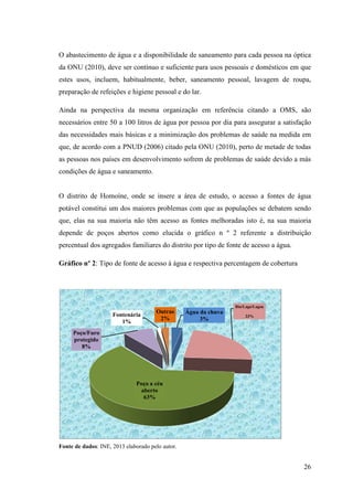 O abastecimento de água e a
da ONU (2010), deve ser c
estes usos, incluem, habitualmente, beber, saneamento pessoal,
preparação de refeições e higiene
Ainda na perspectiva da mesma organização em referência citando a OMS, são
necessários entre 50 a 100 litros
das necessidades mais básicas e a minimização dos problemas de saúde na medida em
que, de acordo com a PNUD (2006) citado pela
as pessoas nos países em desenvolvime
condições de água e saneamento.
O distrito de Homoíne, onde se insere a área de estudo,
potável constitui um dos maiores problemas com que as populações se debatem sendo
que, elas na sua maioria não têm acesso a
depende de poços abertos como elucida o gráfico n º
percentual dos agregados familiares do distrito por tipo de fonte de acesso a água.
Gráfico nº 2: Tipo de fonte de acesso à água
Fonte de dados: INE, 2013 elaborado pelo autor.
Poço/Furo
protegido
8%
Fontenária
1%
O abastecimento de água e a disponibilidade de saneamento para cada pessoa na óptica
, deve ser contínuo e suficiente para usos pessoais e domésticos em que
estes usos, incluem, habitualmente, beber, saneamento pessoal, lavagem de roupa,
preparação de refeições e higiene pessoal e do lar.
Ainda na perspectiva da mesma organização em referência citando a OMS, são
50 a 100 litros de água por pessoa por dia para assegurar a satisfação
das necessidades mais básicas e a minimização dos problemas de saúde na medida em
que, de acordo com a PNUD (2006) citado pela ONU (2010), perto de
as pessoas nos países em desenvolvimento sofrem de problemas de saúde devido a más
condições de água e saneamento.
O distrito de Homoíne, onde se insere a área de estudo, o acesso a fontes de água
potável constitui um dos maiores problemas com que as populações se debatem sendo
sua maioria não têm acesso as fontes melhoradas isto é, na sua maioria
depende de poços abertos como elucida o gráfico n º 2 referente a distribuição
percentual dos agregados familiares do distrito por tipo de fonte de acesso a água.
fonte de acesso à água e respectiva percentagem de cobertura
2013 elaborado pelo autor.
Água da chuva
3%
Rio/Lago/Lagoa
23%
Poço a céu
aberto
63%
Fontenária
1%
Outras
2%
26
disponibilidade de saneamento para cada pessoa na óptica
para usos pessoais e domésticos em que
lavagem de roupa,
Ainda na perspectiva da mesma organização em referência citando a OMS, são
de água por pessoa por dia para assegurar a satisfação
das necessidades mais básicas e a minimização dos problemas de saúde na medida em
, perto de metade de todas
nto sofrem de problemas de saúde devido a más
o acesso a fontes de água
potável constitui um dos maiores problemas com que as populações se debatem sendo
fontes melhoradas isto é, na sua maioria
referente a distribuição
percentual dos agregados familiares do distrito por tipo de fonte de acesso a água.
e respectiva percentagem de cobertura
Rio/Lago/Lagoa
 