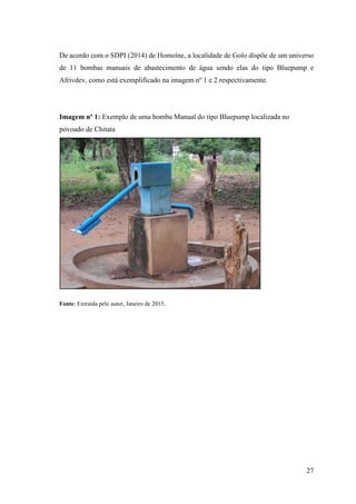 27
De acordo com o SDPI (2014) de Homoíne, a localidade de Golo dispõe de um universo
de 11 bombas manuais de abastecimento de água sendo elas do tipo Bluepump e
Afrivdev, como está exemplificado na imagem nº 1 e 2 respectivamente.
Imagem nº 1: Exemplo de uma bomba Manual do tipo Bluepump localizada no
povoado de Chitata
Fonte: Extraída pelo autor, Janeiro de 2015.
 