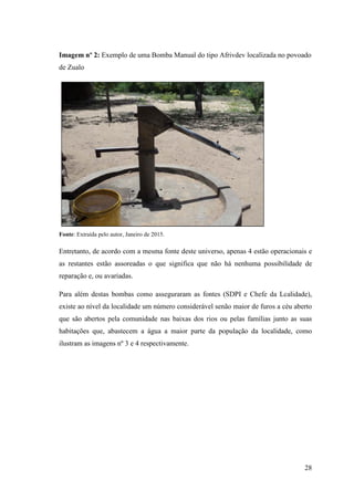 28
Imagem nº 2: Exemplo de uma Bomba Manual do tipo Afrivdev localizada no povoado
de Zualo
Fonte: Extraída pelo autor, Janeiro de 2015.
Entretanto, de acordo com a mesma fonte deste universo, apenas 4 estão operacionais e
as restantes estão assoreadas o que significa que não há nenhuma possibilidade de
reparação e, ou avariadas.
Para além destas bombas como asseguraram as fontes (SDPI e Chefe da Lcalidade),
existe ao nível da localidade um número considerável senão maior de furos a céu aberto
que são abertos pela comunidade nas baixas dos rios ou pelas famílias junto as suas
habitações que, abastecem a água a maior parte da população da localidade, como
ilustram as imagens nº 3 e 4 respectivamente.
 