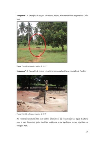 29
Imagem nº 3: Exemplo de poço a céu aberto, aberto pela comunidade no povoado Golo
sede
Fonte: Extraída pelo autor, Janeiro de 2015
Imagem nº 4: Exemplo de poço a céu aberto, por uma família no povoado de Fundzo
Fonte: Extraída pelo autor, Janeiro de 2015
As cisternas familiares têm sido outras alternativas de conservação de água da chuva
para o uso doméstico pelas famílias residentes nesta localidade como, elucidam as
imagens 5e 6.
 