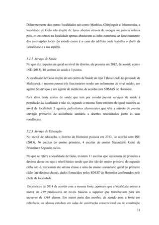 31
Diferentemente das outras localidades tais como Manhica, Chinjinguir e Inhamussúa, a
localidade de Golo não dispõe de furos abertos através de energia ou painéis solares
pois, os existentes na localidade apenas abastecem as infra-estruturas de funcionamento
das instituições locais do estado como é o caso do edifício onde trabalha o chefe da
Localidade e a sua equipa.
5.2.2. Serviço de Saúde
No que diz respeito em geral ao nível do distrito, ele possuía em 2012, de acordo com o
INE (2013), 10 centros de saúde e 3 postos.
A localidade de Golo dispõe de um centro de Saúde do tipo 2 (localizado no povoado de
Mafuiane), o mesmo possui três funcionários sendo um enfermeiro de nível médio, um
agente de serviços e um agente de medicina, de acordo com SDMAS de Homoíne.
Para além deste centro de saúde que tem por missão prestar serviços de saúde à
população da localidade e não só, segundo a mesma fonte existem de igual maneira ao
nível da localidade 5 agentes polivalentes elementares que têm a missão de prestar
serviços primários de assistência sanitária a doentes necessitados junto às suas
residências.
5.2.3. Serviço de Educação
No sector de educação, o distrito de Homoíne possuía em 2013, de acordo com INE
(2013), 76 escolas do ensino primário, 4 escolas de ensino Secundário Geral de
Primeiro e Segundo ciclos.
No que se refere a localidade de Golo, existem 11 escolas que leccionam de primeira a
décima classe ou seja o nível básico sendo que dez são do ensino primário do segundo
ciclo isto é, leccionam até sétima classe e uma do ensino secundário geral do primeiro
ciclo (até décima classe), dados fornecidos pelos SDEJT de Homoíne confirmados pelo
chefe da localidade.
Estatísticas de 2014 de acordo com a mesma fonte, apontam que a localidade esteve a
mercê de 259 professores de níveis básicos a superior que trabalhavam para um
universo de 9568 alunos. Em maior parte das escolas, de acordo com a fonte em
referência, os alunos estudam em salas de construção convencional ou de construção
 