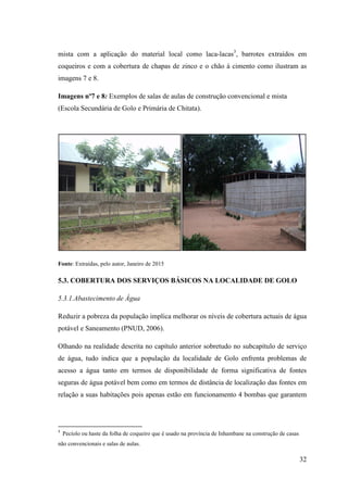 32
mista com a aplicação do material local como laca-lacas3
, barrotes extraídos em
coqueiros e com a cobertura de chapas de zinco e o chão á cimento como ilustram as
imagens 7 e 8.
Imagens nº7 e 8: Exemplos de salas de aulas de construção convencional e mista
(Escola Secundária de Golo e Primária de Chitata).
Fonte: Extraídas, pelo autor, Janeiro de 2015
5.3. COBERTURA DOS SERVIÇOS BÁSICOS NA LOCALIDADE DE GOLO
5.3.1.Abastecimento de Água
Reduzir a pobreza da população implica melhorar os níveis de cobertura actuais de água
potável e Saneamento (PNUD, 2006).
Olhando na realidade descrita no capítulo anterior sobretudo no subcapítulo de serviço
de água, tudo indica que a população da localidade de Golo enfrenta problemas de
acesso a água tanto em termos de disponibilidade de forma significativa de fontes
seguras de água potável bem como em termos de distância de localização das fontes em
relação a suas habitações pois apenas estão em funcionamento 4 bombas que garantem
3
Pecíolo ou haste da folha de coqueiro que é usado na província de Inhambane na construção de casas
não convencionais e salas de aulas.
 