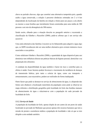 35
chuva no período chuvoso, algo que constitui uma alternativa temporária pois, quando
acaba a água conservada, a solução é percorrer distâncias estimadas em 2 a 6 km
(dependendo da localização da família em relação a fonte) para aos poços a céu aberto
ou mesmo a essas bombas que inicialmente foram construídas para uma média de 300
pessoas e um raio de abrangência de 500 metros.
Sendo assim, olhando para a situação descrita no paragrafo anterior e recorrendo a
classificação de Günther e Razzolini (2008), pode-se afirmar que é um serviço não
acessível.
Uma outra alternativa das famílias é recorrer ao rio Inhanombe para adquirir a água algo
que, os SDPI reconhecem não ser uma melhor alternativa pois existem inúmeros riscos
associados a essa prática.
Como enfatizam Günther e Razzolini (2008), a quantidade de água disponível para uso
doméstico tem influência directa nas práticas básicas de higiene pessoal, domiciliar e na
preparação dos alimentos.
A condição da disponibilidade da água também é factor de risco e contribui para os
efeitos à saúde. Esses factores podem favorecer o incremento da incidência de doenças
de transmissão hídrica, pois tanto a colecta de água, como seu transporte e
armazenamento, caso necessários, podem ser realizados de forma inadequada.
Outro factor que pode se destacar no serviço de abstecimento de água, é a dispersão das
fontes sem obedecer a localização maioritária da população como pode se observar no
mapa referente a distribuição geográfica pela localidade de Golo das bombas manuais
de abastecimento de água e relacionar-se com a população de cada povoado da
localidade de Golo.
5.3.2. Serviço de Saúde
A população da localidade de Golo, apenas dispõe de um centro de um posto de saúde
localizado no povoado de Mafuiane que possui apenas três recursos humanos que tem a
missão de prestar a assistência médica a população da localidade e não só que se tem
dirigido a esta unidade sanitário.
 