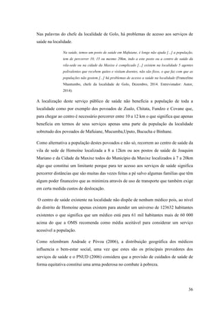 36
Nas palavras do chefe da localidade de Golo, há problemas de acesso aos serviços de
saúde na localidade.
Na saúde, temos um posto de saúde em Mafuiane, é longe não ajuda [...] a população,
tem de percorrer 10, 15 ou mesmo 20km, indo a este posto ou a centro de saúde da
vila-sede ou na cidade da Maxixe é complicado [...] existem na localidade 5 agentes
polivalentes que recebem quites e visitam doentes, não são fixos, o que faz com que as
populações não gostem [...] há problemas de acesso a saúde na localidade (Francelino
Nhantumbo, chefe da localidade de Golo, Dezembro, 2014. Entrevistador: Autor,
2014).
A localização deste serviço público de saúde não beneficia a população de toda a
localidade como por exemplo dos povoados de Zualo, Chitata, Fundzo e Covane que,
para chegar ao centro é necessário percorrer entre 10 a 12 km o que significa que apenas
beneficia em termos de seus serviços apenas uma parte da população da localidade
sobretudo dos povoados de Mafuiane, Mucumba,Uputo, Bucucha e Binhane.
Como alternativa a população destes povoados e não só, recorrem ao centro de saúde da
vila de sede de Homoíne localizada a 8 a 12km ou aos postos de saúde de Joaquim
Mariano e da Cidade da Maxixe todos do Município da Maxixe localizados à 7 a 20km
algo que constitui um limitante porque para ter acesso aos serviços de saúde significa
percorrer distâncias que são muitas das vezes feitas a pé salvo algumas famílias que têm
algum poder financeiro que as minimiza através de uso de transporte que também exige
em certa medida custos de deslocação.
O centro de saúde existente na localidade não dispõe de nenhum médico pois, ao nível
do distrito de Homoíne apenas existem para atender um universo de 123632 habitantes
existentes o que significa que um médico está para 61 mil habitantes mais de 60 000
acima do que a OMS recomenda como média aceitável para considerar um serviço
acessível a população.
Como relembram Andrade e Póvoa (2006), a distribuição geográfica dos médicos
influencia o bem-estar social, uma vez que estes são os principais provedores dos
serviços de saúde e o PNUD (2006) considera que a provisão de cuidados de saúde de
forma equitativa constitui uma arma poderosa no combate à pobreza.
 