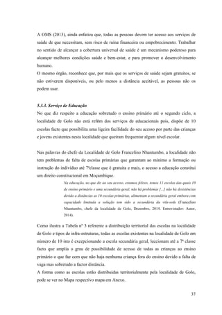 37
A OMS (2013), ainda enfatiza que, todas as pessoas devem ter acesso aos serviços de
saúde de que necessitam, sem risco de ruína financeira ou empobrecimento. Trabalhar
no sentido de alcançar a cobertura universal de saúde é um mecanismo poderoso para
alcançar melhores condições saúde e bem-estar, e para promover o desenvolvimento
humano.
O mesmo órgão, reconhece que, por mais que os serviços de saúde sejam gratuitos, se
não estiverem disponíveis, ou pelo menos a distância aceitável, as pessoas não os
podem usar.
5.3.3. Serviço de Educação
No que diz respeito a educação sobretudo o ensino primário até o segundo ciclo, a
localidade de Golo não está refém dos serviços de educacionais pois, dispõe de 10
escolas facto que possibilita uma ligeira facilidade do seu acesso por parte das crianças
e jovens existentes nesta localidade que queiram frequentar algum nível escolar.
Nas palavras do chefe da Localidade de Golo Francelino Nhantumbo, a localidade não
tem problemas de falta de escolas primárias que garantam ao mínimo a formação ou
instrução do indivíduo até 7ªclasse que é gratuita e mais, o acesso a educação constitui
um direito constitucional em Moçambique.
Na educação, no que diz ao seu acesso, estamos felizes, temos 11 escolas das quais 10
de ensino primário e uma secundária geral, não há problemas [...] não há desistências
devido a distâncias as 10 escolas primárias, alimentam a secundária geral embora com
capacidade limitada a solução tem sido a secundária da vila-sede (Francelino
Nhantumbo, chefe da localidade de Golo, Dezembro, 2014. Entrevistador: Autor,
2014).
Como ilustra a Tabela nº 3 referente a distribuição territorial das escolas na localidade
de Golo e tipos de infra-estruturas, todas as escolas existentes na localidade de Golo em
número de 10 isto é excepcionando a escola secundária geral, leccionam até a 7ª classe
facto que amplia o grau de possibilidade de acesso de todas as crianças ao ensino
primário o que faz com que não haja nenhuma criança fora do ensino devido a falta de
vaga mas sobretudo a factor distância.
A forma como as escolas estão distribuídas territorialmente pela localidade de Golo,
pode se ver no Mapa respectivo mapa em Anexo.
 