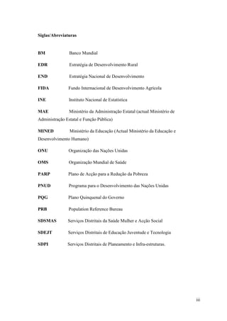 iii
Siglas/Abreviaturas
BM Banco Mundial
EDR Estratégia de Desenvolvimento Rural
END Estratégia Nacional de Desenvolvimento
FIDA Fundo Internacional de Desenvolvimento Agrícola
INE Instituto Nacional de Estatística
MAE Ministério da Administração Estatal (actual Ministério de
Administração Estatal e Função Pública)
MINED Ministério da Educação (Actual Ministério da Educação e
Desenvolvimento Humano)
ONU Organização das Nações Unidas
OMS Organização Mundial de Saúde
PARP Plano de Acção para a Redução da Pobreza
PNUD Programa para o Desenvolvimento das Nações Unidas
PQG Plano Quinquenal do Governo
PRB Population Reference Bureau
SDSMAS Serviços Distritais da Saúde Mulher e Acção Social
SDEJT Serviços Distritais de Educação Juventude e Tecnologia
SDPI Serviços Distritais de Planeamento e Infra-estruturas.
 