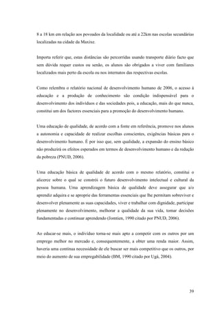39
8 a 18 km em relação aos povoados da localidade ou até a 22km nas escolas secundárias
localizadas na cidade da Maxixe.
Importa referir que, estas distâncias são percorridas usando transporte diário facto que
sem dúvida requer custos ou senão, os alunos são obrigados a viver com familiares
localizados mais perto da escola ou nos internatos das respectivas escolas.
Como relembra o relatório nacional de desenvolvimento humano de 2006, o acesso à
educação e a produção de conhecimento são condição indispensável para o
desenvolvimento dos indivíduos e das sociedades pois, a educação, mais do que nunca,
constitui um dos factores essenciais para a promoção do desenvolvimento humano.
Uma educação de qualidade, de acordo com a fonte em referência, promove nos alunos
a autonomia e capacidade de realizar escolhas conscientes, exigências básicas para o
desenvolvimento humano. É por isso que, sem qualidade, a expansão do ensino básico
não produzirá os efeitos esperados em termos de desenvolvimento humano e da redução
da pobreza (PNUD, 2006).
Uma educação básica de qualidade de acordo com o mesmo relatório, constitui o
alicerce sobre o qual se constrói o futuro desenvolvimento intelectual e cultural da
pessoa humana. Uma aprendizagem básica de qualidade deve assegurar que a/o
aprendiz adquira e se aproprie das ferramentas essenciais que lhe permitam sobreviver e
desenvolver plenamente as suas capacidades, viver e trabalhar com dignidade, participar
plenamente no desenvolvimento, melhorar a qualidade da sua vida, tomar decisões
fundamentadas e continuar aprendendo (Jomtien, 1990 citado por PNUD, 2006).
Ao educar-se mais, o indivíduo torna-se mais apto a competir com os outros por um
emprego melhor no mercado e, consequentemente, a obter uma renda maior. Assim,
haveria uma contínua necessidade de ele buscar ser mais competitivo que os outros, por
meio do aumento de sua empregabilidade (BM, 1990 citado por Ugá, 2004).
 