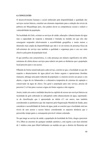 40
6. CONCLUSÃO
O desenvolvimento humano e social enfatizado pela disponibilidade e qualidade dos
serviços sociais básicos, constitui um elemento importante para a redução dos níveis de
pobreza em Moçambique pois, eles podem elevar as competências sociais e reduzir a
vulnerabilidade da população.
Na localidade de Golo, existem os serviços de saúde, educação e abastecimento de água
mas a capacidade de resposta a demanda é limitada na medida em que eles não
conseguem responder efectivamente a acessibilidade geográfica e muito menos a
dimensão mais ampla da disponibilidade que não é só em termos de presença física da
infr-estrutura do serviço mas também a qualidade e segurança para o seu uso mais
efectivo pela parte da população local.
O que justifica esta característica, é a não presença em número significativo de infra-
estruturas de oferta desses serviços para reduzir em parte as distâncias que a população
local percorre para o seu acesso.
Olhando de forma sumarizada para cada serviço, conclui-se que, a localidade no que diz
respeito a abastecimento de água ptável em fontes seguras e operacionais (bombas
manuais), abrange uma parte reduzida da população e a maioria recorre aos poços a céu
aberto, a água do rio Inhanombe e a alternativa temporária de cisternas de captação e
conservação da água de chuva. Em geral a população para este serviço, precisa de
percorrer 2 a 6 km para o acesso a água em fontes seguras e não seguras.
Assim, tendo em conta a realidade descrita no capítulo de acesso aos serviços básicos na
localidade de golo sobretudo no subcapítulo sobre abastecimento de água, suportando-
se da classificação que é apresentada na tabela n°1 em anexo, mas também
considerando os parâmetros que são impostos pela Organização Mundial de Saúde, para
considerar a acessibilidade de fontes de água, pode se concluir que a localidade está nos
níveis de sem acesso e acesso básico considerando os aspectos distância que é
percorrida, tempo gasto e, consequente provável volume colectado.
No que tange ao serviço de saúde, a população da localidade de Golo, chega a percorrer
10 a 20km ao encontro de qualquer unidade sanitária e, está sujeita a um rácio distrital
de 1 médico estar para 60mil habitantes na medida em que o distrito de Homoíne até
 