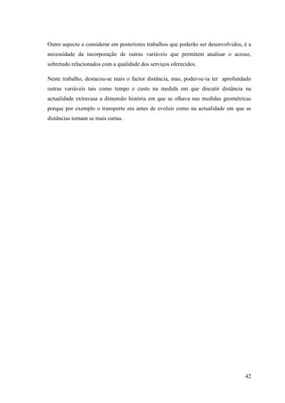 42
Outro aspecto a considerar em posteriores trabalhos que poderão ser desenvolvidos, é a
necessidade da incorporação de outras variáveis que permitem analisar o acesso,
sobretudo relacionados com a qualidade dos serviços oferecidos.
Neste trabalho, destacou-se mais o factor distância, mas, poder-se-ia ter aprofundado
outras variáveis tais como tempo e custo na medida em que discutir distância na
actualidade extravasa a dimensão história em que se olhava nas medidas geométricas
porque por exemplo o transporte era antes de evoluir como na actualidade em que as
distâncias tornam se mais curtas.
 