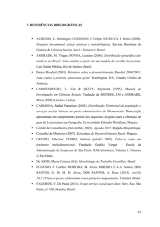 43
7. REFERÊNCIAS BIBLIOGRÁFICAS
ALMEIDA, C. Domingos; GUINDANI, J. Felipe; SÁ-SILVA, J. Ronie (2009).
Pesquisa documental: pistas teóricas e metodológicas. Revista Brasileira de
História & Ciências Sociais Ano I - Número I. Brasil.
ANDRADE, M. Viegas; PÓVOA, Luciano (2006). Distribuição geográfica dos
médicos no Brasil: Uma análise a partir de um modelo de escolha locacional.
Cad. Saúde Pública, Rio de Janeiro, Brasil.
Banco Mundial (2001). Relatório sobre o desenvolvimento Mundial 2000/2001:
Luta contra a pobreza, panorama geral. Washington, D.C, Estados Unidos de
América.
CAMPENHOUDT, L. Van & QUIVY, Raymond (1995). Manual de
Investigação em Ciências Sociais. Tradução de MENDES, J.M e ANDRADE,
Maria (2005).Gradiva. Lisboa.
CARMONA, Rafael Francisco (2005). Distribuição Territorial da população e
serviços sociais básicos no posto administrativo de Nhamantada. Dissertação
apresentada em cumprimento parcial dos requisitos exigidos para a obtenção de
grau de Licenciatura em Geografia, Universidade Eduardo Mondlane, Maputo.
Comité de Conselheiros (Novembro, 2003). Agenda 2025. Maputo-Moçambique
Conselho de Ministros (2007). Estratégia de Desenvolvimento Rural. Maputo.
CRESPO, Albernaz; PEDRO, António (jul-dez 2002). Pobreza como um
fenómeno multidimensional. Fundação Getúlio Vargas – Escola de
Administração de Empresas de São Paulo. RAE-eletrônica, Volume 1, Número
2, São Paulo.
De ASSIS, Maria Cristina (S/d). Metodologia do Trabalho Científico. Brasil
EUGENIO, F. Coelho; MOREIRA, M. Alves; RIBEIRO, C.A.A. Soares; DOS
SANTOS, G. M. M. D. Alves, DOS SANTOS, A. Rosa (2014). ArcGis
10.2.2.Passo a passo, elaborando o meu primeiro mapeamento. Volume1.Brasil.
FALEIROS, V. De Paula (2011). O que serviço social quer dizer. Serv. Soc. São
Paulo, n° 108, Brasília, Brasil.
 