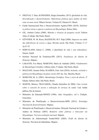 44
FREITAS, T. Dias; SCHNEIDER, Sérgio (Setembro, 2013). Qualidade de vida,
diversificação e desenvolvimento: Referências práticas para análise do bem-
estar no meio rural. Olhares Sociais. Volume 02, Número 01. Brasil.
Fundo Internacional Para o Desenvolvimento Agrário-FIDA (2010). Habilitar
os pobres rurais a superar a pobreza em Moçambique. Roma, Itália.
GIL, António Carlos (2008). Métodos e técnicas de pesquisa social. Editora
Atlas, 6ª edição. São Paulo, Brasil.
GÜNTHER, W. M. Risso; RAZZOLINI, M.T. Pepe (2008). Impactos na saúde
das deficiências de acesso a água. Revista social, São Paulo, Volume 17 n°
1p.21-32.
HERCULANO, Selene C. (2000). A Qualidade de vida e seus indicadores.
Niterói: Eduff.
Instituto Nacional de Estatística-INE (2013). Estatísticas do distrito de
Homoíne. Maputo.
LAKATOS, Eva Maria; MARCONI, Maria de Andrade (2003). Fundamentos
de Metodologia Científica. Editora Atlas, 5ª edição. São Paulo, Brasil.
MALEANE, Susana Otília; SUAIDEN, Emir José (2010). Inclusão, exclusão e
pobreza em Moçambique em pleno século XXI. Inc. Soc. Brasília, Brasil.
MARCONI, M. A. (2001). Metodologia Científica: Para o curso de direito. 2ª
Edição, Editora Atlas. São Paulo, Brasil.
MARTIS, Mónica; TRAVASSOS, Cláudia (Setembro de 2004). Uma revisão
sobre o conceito de acesso e utilização de serviços de saúde. Cad. Saúde
pública, Rio de Janeiro.
Ministério da Educação-MINED (1986). Atlas Geográfico, vol I, 2ªedição.
Estocolmo.
Ministério da Planificação e Desenvolvimento-MPD (2013). Estratégia
Nacional de desenvolvimento. Maputo.
Ministério da Planificação e Desenvolvimento- Direcção Nacional de Estudos e
Análise de Políticas (2007). Relatório sobre pobreza e bem-estar em
Moçambique: Terceira avaliação nacional. Maputo.
Ministério de Administração Estatal-MAE (2005). Perfil do distrito de
Homoíne, Província de Inhambane. Maputo.
 