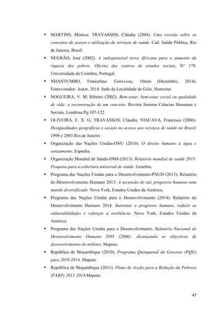 45
MARTINS, Mónica; TRAVASSOS, Cláudia (2004). Uma revisão sobre os
conceitos de acesso e utilização de serviços de saúde. Cad. Saúde Pública, Rio
de Janeiro, Brasil.
NEGRÃO, José (2002). A indispensável terra Africana para o aumento da
riqueza dos pobres. Oficina dos centros de estudos sociais, N° 179.
Universidade de Coimbra, Portugal.
NHANTUMBO, Francelino. Entrevista, 10min (Dezembro, 2014).
Entrevistador: Autor, 2014. Sede da Localidade de Golo, Homoíne.
NOGUEIRA, V. M. Ribeiro (2002). Bem-estar, bem-estar social ou qualidade
de vida: a reconstrução de um conceito. Revista Semina Ciências Humanas e
Sociais, Londrina.Pg.107-122.
OLIVEIRA, E. X. G; TRAVASSOS, Cláudia; VIACAVA, Francisco (2006).
Desigualdades geográficas e sociais no acesso aos serviços de saúde no Brasil:
1998 e 2003.Rio de Janeiro.
Organização das Nações Unidas-ONU (2010). O direito humano á água e
saneamento. Espanha.
Organização Mundial de Saúde-OMS (2013). Relatório mundial de saúde 2013:
Pesquisa para a cobertura universal de saúde. Genebra.
Programa das Nações Unidas para o Desenvolvimento-PNUD (2013). Relatório
do Desenvolvimento Humano 2013: A ascensão do sul, progresso humano num
mundo diversificado. Nova York, Estados Unidos da América.
Programa das Nações Unidas para o Desenvolvimento (2014). Relatório do
Desenvolvimento Humano 2014: Sustentar o progresso humano, reduzir as
vulnerabilidades e reforçar a resiliência. Nova York, Estados Unidos da
América.
Programa das Nações Unidas para o Desenvolvimento. Relatório Nacional do
Desenvolvimento Humano 2005 (2006): Alcançando os objectivos de
desenvolvimento do milénio. Maputo.
República de Moçambique (2010). Programa Quinquenal do Governo (PQG)
para 2010-2014. Maputo.
República de Moçambique (2011). Plano de Acção para a Redução da Pobreza
(PARP) 2011-2014.Maputo.
 