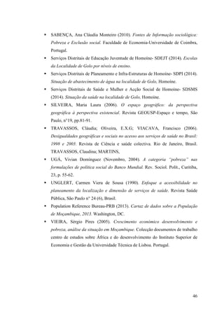 46
SABENÇA, Ana Cláudia Monteiro (2010). Fontes de Informação sociológica:
Pobreza e Exclusão social. Faculdade de Economia-Universidade de Coimbra,
Portugal.
Serviços Distritais de Educação Juventude de Homoíne- SDEJT (2014). Escolas
da Localidade de Golo por níveis de ensino.
Serviços Distritais de Planeamento e Infra-Estruturas de Homoíne- SDPI (2014).
Situação de abastecimento de água na localidade de Golo, Homoíne.
Serviços Distritais de Saúde e Mulher e Acção Social de Homoine- SDSMS
(2014). Situação da saúde na localidade de Golo, Homoine.
SILVEIRA, Maria Laura (2006). O espaço geográfico: da perspectiva
geográfica à perspectiva existencial. Revista GEOUSP-Espaço e tempo, São
Paulo, n°19, pp.81-91.
TRAVASSOS, Cláudia; Oliveira, E.X.G; VIACAVA, Francisco (2006).
Desigualdades geográficas e sociais no acesso aos serviços de saúde no Brasil:
1998 e 2003. Revista de Ciência e saúde colectiva. Rio de Janeiro, Brasil.
TRAVASSOS, Claudina; MARTINS,
UGÁ, Vivian Domínguez (Novembro, 2004). A categoria “pobreza” nas
formulações de política social do Banco Mundial. Rev. Sociol. Polít., Curitiba,
23, p. 55-62.
UNGLERT, Carmen Viera de Sousa (1990). Enfoque a acessibilidade no
planeamento da localização e dimensão de serviços de saúde. Revista Saúde
Pública, São Paulo n° 24 (6), Brasil.
Population Reference Bureau-PRB (2013). Cartaz de dados sobre a População
de Moçambique, 2013. Washington, DC.
VIEIRA, Sérgio Pires (2005). Crescimento económico desenvolvimento e
pobreza, análise da situação em Moçambique. Colecção documentos de trabalho
centro de estudos sobre África e do desenvolvimento do Instituto Superior de
Economia e Gestão da Universidade Técnica de Lisboa. Portugal.
 