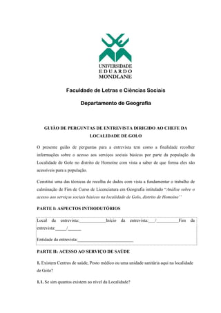 Faculdade de Letras e Ciências Sociais
Departamento de Geografia
GUIÃO DE PERGUNTAS DE ENTREVISTA DIRIGIDO AO CHEFE DA
LOCALIDADE DE GOLO
O presente guião de perguntas para a entrevista tem como a finalidade recolher
informações sobre o acesso aos serviços sociais básicos por parte da população da
Localidade de Golo no distrito de Homoíne com vista a saber de que forma eles são
acessíveis para a população.
Constitui uma das técnicas de recolha de dados com vista a fundamentar o trabalho de
culminação de Fim de Curso de Licenciatura em Geografia intitulado “Análise sobre o
acesso aos serviços sociais básicos na localidade de Golo, distrito de Homoíne’’
PARTE I: ASPECTOS INTRODUTÓRIOS
Local da entrevista:____________Início da entrevista:___/__________Fim da
entrevista:_____/______
Entidade da entrevista:_________________________
PARTE II: ACESSO AO SERVIÇO DE SAÚDE
1. Existem Centros de saúde, Posto médico ou uma unidade sanitária aqui na localidade
de Golo?
1.1. Se sim quantos existem ao nível da Localidade?
 