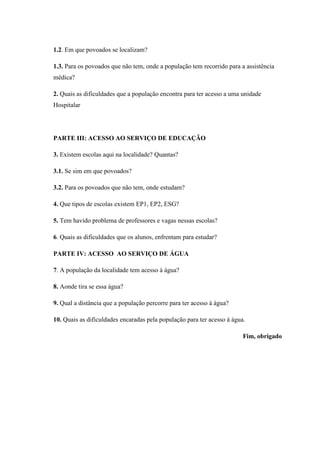 1.2. Em que povoados se localizam?
1.3. Para os povoados que não tem, onde a população tem recorrido para a assistência
médica?
2. Quais as dificuldades que a população encontra para ter acesso a uma unidade
Hospitalar
PARTE III: ACESSO AO SERVIÇO DE EDUCAÇÃO
3. Existem escolas aqui na localidade? Quantas?
3.1. Se sim em que povoados?
3.2. Para os povoados que não tem, onde estudam?
4. Que tipos de escolas existem EP1, EP2, ESG?
5. Tem havido problema de professores e vagas nessas escolas?
6. Quais as dificuldades que os alunos, enfrentam para estudar?
PARTE IV: ACESSO AO SERVIÇO DE ÁGUA
7. A população da localidade tem acesso à água?
8. Aonde tira se essa água?
9. Qual a distância que a população percorre para ter acesso à água?
10. Quais as dificuldades encaradas pela população para ter acesso à água.
Fim, obrigado
 