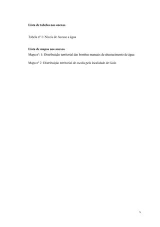 v
Lista de tabelas nos anexos
Tabela nº 1: Níveis de Acesso a água
Lista de mapas nos anexos
Mapa nº: 1: Distribuição territorial das bombas manuais de abastecimento de água
Mapa nº 2: Distribuição territorial de escola pela localidade de Golo
 