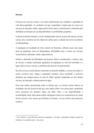 vii
Resumo
O acesso aos serviços sociais, é um factor determinante nas condições e qualidade de
vida duma população. As condições em que a população é sujeita para ter acesso aos
serviços de educação, saúde e água potável entre outros, caracterizam-se sobretudo pela
facilidade ou limitação da sua disponibilidade e acessibilidade geográfica.
O desenvolvimento humano e social, fundamentado através da provisão desses serviços
sociais, deve cosntituir um dos objectivos pilares para a redução dos níveis de pobreza
em Moçambique.
A população da localidade de Golo, distrito de Homoíne, enfrenta como uma maior
parte da população rural em Moçambique, dificuldades para o acesso aos serviços
sociais básicos (educação, saúde e água potável).
Embora a dimensão da dificuldade seja bastante relativa considerando o volume e tipo
de serviço, a relação localização geográfica da população ao nível da localidade e o
lugar onde se situa o serviço, o problema não deixa de ser generalizado.
Dos três serviços sociais básicos analisados no presente trabalho, o serviço de saúde é o
menos acessível pois, obriga a população residente nessa localidade a percorrer
distâncias que atingem pouco ou mais de 20km1
quando comparadas aos dos demais
serviços, de educação e abastecimento de água.
Feita uma análise generalizada, pode se afirmar que, os serviços sociais básicos na
localidade, não são acessíveis daí que, uma análise sobre o seu acesso para a população
local, preconiza em primeiro lugar, um olhar sobre a sua disponibilidade e
acessibilidade muito antes duma análise abrangente relativa às características de oferta
de tais serviços e dos recurss que facilitam ou limitam seu uso efectivo por potenciais
usuários.
1
Essa distância, é percrrida pela maioria da população a pé dada a capacidade limitada existente de
trensporte e/ou condições para o seu acesso.
 